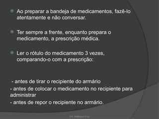 Enf. Wellington Cruz
 Ao preparar a bandeja de medicamentos, fazê-lo
atentamente e não conversar.
 Ter sempre a frente, enquanto prepara o
medicamento, a prescrição médica.
 Ler o rótulo do medicamento 3 vezes,
comparando-o com a prescrição:
- antes de tirar o recipiente do armário
- antes de colocar o medicamento no recipiente para
administrar
- antes de repor o recipiente no armário.
 