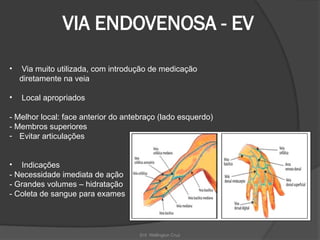 Enf. Wellington Cruz
VIA ENDOVENOSA - EV
• Via muito utilizada, com introdução de medicação
diretamente na veia
• Local apropriados
- Melhor local: face anterior do antebraço (lado esquerdo)
- Membros superiores
- Evitar articulações
• Indicações
- Necessidade imediata de ação
- Grandes volumes – hidratação
- Coleta de sangue para exames
 