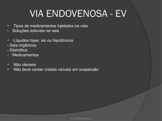 Enf. Wellington Cruz
VIA ENDOVENOSA - EV
• Tipos de medicamentos injetados na veia
- Soluções solúveis na veia
• Líquidos hiper, iso ou hipotônicos
- Sais orgânicos
- Eletrólitos
- Medicamentos
• Não oleosos
• Não deve conter cristais visíveis em suspensão
 