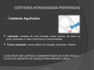 Enf. Wellington Cruz
CATETERES INTRAVENOSOS PERIFÉRICOS
• Cateteres Agulhados
 Indicação: infusões de curta duração, baixo volume, em bolus ou
push, pacientes c/ veias muito finas e comprometidas
 Contra indicação: nunca utilizar com solução vesicante / irritante
O USO DEVE SER LIMITADO À ADMINISTRAÇÃO DE DOSE ÚNICA E
COLETA DE AMOSTRA DE SANGUE PARA ANÁLISE CLÍNICA
 