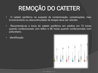 Enf. Wellington Cruz
REMOÇÃO DO CATETER
• O cateter periférico na suspeita de contaminação, complicações, mau
funcionamento ou descontinuidade da terapia deve ser retirado.
• Recomenda-se a troca do cateter periférico em adultos em 72 horas
quando confeccionado com teflon e 96 horas quando confeccionado com
poliuretano.
• Identificação
 