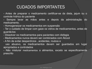 Enf. Wellington Cruz
CUDADOS IMPORTANTES
- Antes de preparar o medicamento certificar-se da dieta, jejum ou o
controle hídrico do paciente
- Sempre lavar as mãos antes e depois da administração do
medicamento.
- Homogeneizar os medicamentos em suspensão
- Ter o cuidado de limpar com gaze os vidros de medicamentos, antes de
guardá-los
- Dissolver os medicamentos para pacientes com disfagia
- Medicamentos nunca devem ser combinados com Álcool
- A fim de evitar desperdícios , acidentes, roubos e
uso abusivo, os medicamentos devem ser guardados em lugar
apropriados e controlados
- Não misturar medicamentos a alimentos, exceto se especificamente
prescrito
 