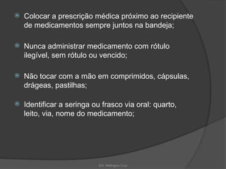 Enf. Wellington Cruz
 Colocar a prescrição médica próximo ao recipiente
de medicamentos sempre juntos na bandeja;
 Nunca administrar medicamento com rótulo
ilegível, sem rótulo ou vencido;
 Não tocar com a mão em comprimidos, cápsulas,
drágeas, pastilhas;
 Identificar a seringa ou frasco via oral: quarto,
leito, via, nome do medicamento;
 