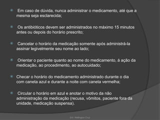 Enf. Wellington Cruz
 Em caso de dúvida, nunca administrar o medicamento, até que a
mesma seja esclarecida;
 Os antibióticos devem ser administrados no máximo 15 minutos
antes ou depois do horário prescrito;
 Cancelar o horário da medicação somente após administrá-la
assinar legivelmente seu nome ao lado;
 Orientar o paciente quanto ao nome do medicamento, á ação da
medicação, ao procedimento, ao autocuidado;
 Checar o horário do medicamento administrado durante o dia
com caneta azul e durante a noite com caneta vermelha;
 Circular o horário em azul e anotar o motivo da não
administração da medicação (recusa, vômitos, paciente fora da
unidade, medicação suspensa).
 