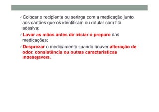 Colocar o recipiente ou seringa com a medicação junto
aos cartões que os identificam ou rotular com fita
adesiva;
Lavar as mãos antes de iniciar o preparo das
medicações;
Desprezar o medicamento quando houver alteração de
odor, consistência ou outras características
indesejáveis.
 