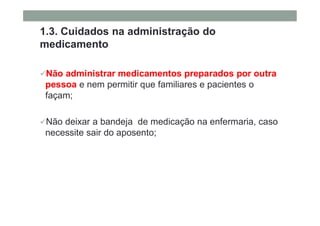 1.3. Cuidados na administração do
medicamento
Não administrar medicamentos preparados por outra
pessoa e nem permitir que familiares e pacientes o
façam;
Não deixar a bandeja de medicação na enfermaria, caso
necessite sair do aposento;
 