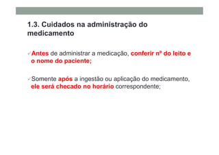 1.3. Cuidados na administração do
medicamento
Antes de administrar a medicação, conferir nº do leito e
o nome do paciente;
Somente após a ingestão ou aplicação do medicamento,
ele será checado no horário correspondente;
 