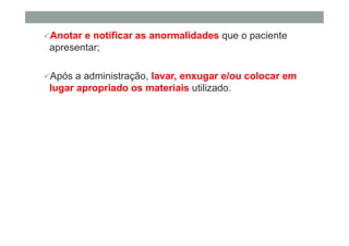 Anotar e notificar as anormalidades que o paciente
apresentar;
Após a administração, lavar, enxugar e/ou colocar em
lugar apropriado os materiais utilizado.
 
