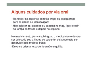 Alguns cuidados por via oral
• Identificar os copinhos com fita crepe ou esparadrapo
com os dados de identificação;
• Não colocar cp, drágeas ou cápsula na mão, fazê-lo cair
na tampa do frasco e depois no copinho;
No medicamento por via sublingual, o medicamento deverá
ser colocado sob a língua do paciente, deixando este ser
absorvido pela mucosa bucal;
-Deve-se orientar o paciente a não engoli-lo;
 