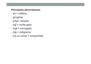 Principais abreviaturas:
• ml = mililitro;
• gt=gotas
• amp= ampola
• cgt = conta gota
• mgt = microgota
• mg = miligrama
• Cp ou comp = comprimido
 