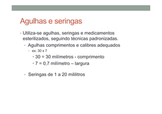 Agulhas e seringas
• Utiliza-se agulhas, seringas e medicamentos
esterilizados, seguindo técnicas padronizadas.
• Agulhas comprimentos e calibres adequados
• ex: 30 x 7
• 30 = 30 milímetros - comprimento
• 7 = 0,7 milímetro – largura
• Seringas de 1 a 20 mililitros
 