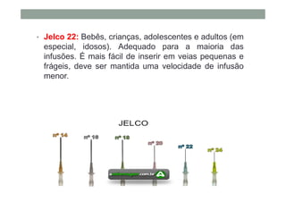 • Jelco 22: Bebês, crianças, adolescentes e adultos (em
especial, idosos). Adequado para a maioria das
infusões. É mais fácil de inserir em veias pequenas e
frágeis, deve ser mantida uma velocidade de infusão
menor.
 