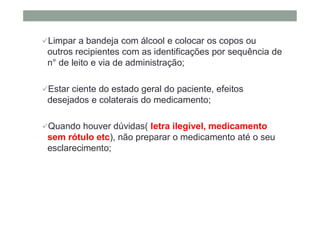 Limpar a bandeja com álcool e colocar os copos ou
outros recipientes com as identificações por sequência de
n° de leito e via de administração;
Estar ciente do estado geral do paciente, efeitos
desejados e colaterais do medicamento;
Quando houver dúvidas( letra ilegível, medicamento
sem rótulo etc), não preparar o medicamento até o seu
esclarecimento;
 