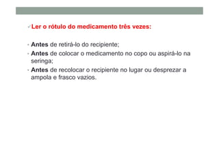 Ler o rótulo do medicamento três vezes:
• Antes de retirá-lo do recipiente;
• Antes de colocar o medicamento no copo ou aspirá-lo na
seringa;
• Antes de recolocar o recipiente no lugar ou desprezar a
ampola e frasco vazios.
 