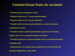 Características finais da cavidade
• Paredes planas regulares e lisas
• Ângulos diedros do 1° grupo arredondados
• Ângulos diedros do 2° grupo definidos
• Parede axial convexa acompanhando o contorno da face
vestibular do dente
• Paredes mesial e distal ligeiramente expulsivas, formando
ângulo reto com a superfície externa do dente
• Paredes gengival e oclusal paralelas entre si e perpendiculares
a parede axial
• Aplainamento do ângulo cavo-superficial, livre de prismas de
esmalte fragilizados e sem bisel
 