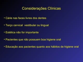 Considerações Clínicas
• Cárie nas faces livres dos dentes
• Terço cervical vestibular ou lingual
• Estética não for importante
• Pacientes que não possuem boa higiene oral
• Educação aos pacientes quanto aos hábitos de higiene oral
 