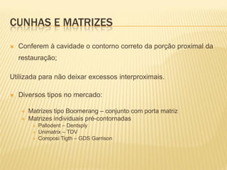 CUNHAS E MATRIZES
   Conferem à cavidade o contorno correto da porção proximal da
    restauração;

Utilizada para não deixar excessos interproximais.

   Diversos tipos no mercado:

       Matrizes tipo Boomerang – conjunto com porta matriz
       Matrizes individuais pré-contornadas
            Pallodent – Dentsply
            Unimatrix – TDV
            Composi Tigth – GDS Garrison
 
