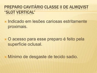 PREPARO CAVITÁRIO CLASSE II DE ALMQVIST
“SLOT VERTICAL”

   Indicado em lesões cariosas estritamente
    proximais.

   O acesso para esse preparo é feito pela
    superfície oclusal.

   Mínimo de desgaste de tecido sadio.
 