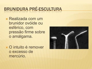 BRUNIDURA PRÉ-ESCULTURA

   Realizada com um
    brunidor ovóide ou
    esférico, com
    pressão firme sobre
    o amálgama.

   O intuito é remover
    o excesso de
    mercúrio.
 