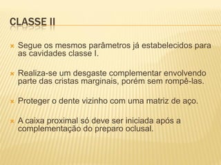 CLASSE II

   Segue os mesmos parâmetros já estabelecidos para
    as cavidades classe I.

   Realiza-se um desgaste complementar envolvendo
    parte das cristas marginais, porém sem rompê-las.

   Proteger o dente vizinho com uma matriz de aço.

   A caixa proximal só deve ser iniciada após a
    complementação do preparo oclusal.
 