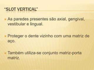 “SLOT VERTICAL”

   As paredes presentes são axial, gengival,
    vestibular e lingual.

   Proteger o dente vizinho com uma matriz de
    aço.

   Também utiliza-se conjunto matriz-porta
    matriz.
 