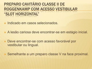 PREPARO CAVITÁRIO CLASSE II DE
ROGGENKAMP COM ACESSO VESTIBULAR
“SLOT HORIZONTAL”

   Indicado em casos selecionados.

   A lesão cariosa deve encontrar-se em estágio inicial.

   Deve encontrar-se com acesso favorável por
    vestibular ou lingual.

   Semelhante a um preparo classe V na face proximal.
 
