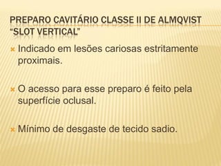 PREPARO CAVITÁRIO CLASSE II DE ALMQVIST
“SLOT VERTICAL”
   Indicado em lesões cariosas estritamente
    proximais.

   O acesso para esse preparo é feito pela
    superfície oclusal.

   Mínimo de desgaste de tecido sadio.
 