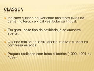 CLASSE V
   Indicado quando houver cárie nas faces livres do
    dente, no terço cervical vestibular ou lingual.

   Em geral, esse tipo de cavidade já se encontra
    aberta.

   Quando não se encontra aberta, realizar a abertura
    com fresa esférica.

   Preparo realizado com fresa cilíndrica (1090, 1091 ou
    1092).
 