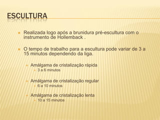ESCULTURA
     Realizada logo após a brunidura pré-escultura com o
      instrumento de Hollemback .

     O tempo de trabalho para a escultura pode variar de 3 a
      15 minutos dependendo da liga.

         Amálgama de cristalização rápida
              3 a 6 minutos

         Amálgama de cristalização regular
              6 a 10 minutos

         Amálgama de cristalização lenta
              10 a 15 minutos
 
