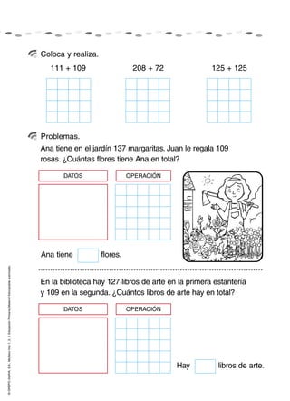 Coloca y realiza.
                                                                                                       111 + 109                   208 + 72              125 + 125




                                                                                                    Problemas.
                                                                                                    Ana tiene en el jardín 137 margaritas. Juan le regala 109
                                                                                                    rosas. ¿Cuántas flores tiene Ana en total?

                                                                                                           DATOS                  OPERACIÓN




                                                                                                    Ana tiene           flores.
© GRUPO ANAYA, S.A., Me llevo tres 1, 2, 3. Educación Primaria. Material fotocopiable autorizado.




                                                                                                    En la biblioteca hay 127 libros de arte en la primera estantería
                                                                                                    y 109 en la segunda. ¿Cuántos libros de arte hay en total?

                                                                                                           DATOS                  OPERACIÓN




                                                                                                                                              Hay          libros de arte.
 