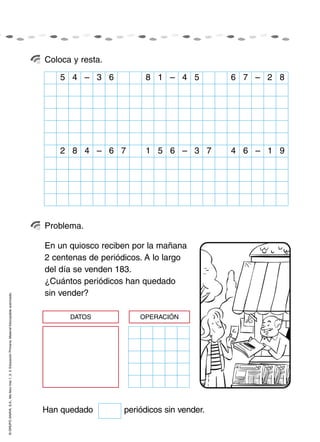 Coloca y resta.

                                                                                                        5 4 – 3 6            8 1 – 4 5           6 7 – 2 8




                                                                                                        2 8 4 – 6 7          1 5 6 – 3 7         4 6 – 1 9




                                                                                                    Problema.

                                                                                                    En un quiosco reciben por la mañana
                                                                                                    2 centenas de periódicos. A lo largo
                                                                                                    del día se venden 183.
                                                                                                    ¿Cuántos periódicos han quedado
                                                                                                    sin vender?
© GRUPO ANAYA, S.A., Me llevo tres 1, 2, 3. Educación Primaria. Material fotocopiable autorizado.




                                                                                                          DATOS             OPERACIÓN




                                                                                                    Han quedado         periódicos sin vender.
 