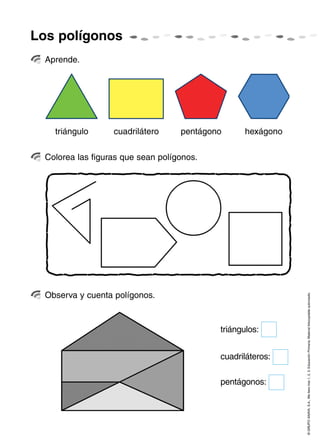 Los polígonos
  Aprende.




    triángulo      cuadrilátero     pentágono      hexágono

  Colorea las figuras que sean polígonos.




  Observa y cuenta polígonos.
                                                              © GRUPO ANAYA, S.A., Me llevo tres 1, 2, 3. Educación Primaria. Material fotocopiable autorizado.




                                            triángulos:


                                            cuadriláteros:

                                            pentágonos:
 