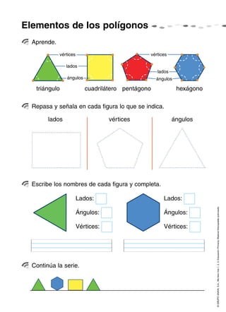 Elementos de los polígonos
  Aprende.
             vértices                           vértices

                lados
                                                    lados
                ángulos                             ángulos

   triángulo               cuadrilátero pentágono             hexágono

  Repasa y señala en cada figura lo que se indica.

        lados                       vértices                ángulos




  Escribe los nombres de cada figura y completa.

                        Lados:                         Lados:


                                                                         © GRUPO ANAYA, S.A., Me llevo tres 1, 2, 3. Educación Primaria. Material fotocopiable autorizado.
                        Ángulos:                       Ángulos:

                        Vértices:                      Vértices:




  Continúa la serie.
 