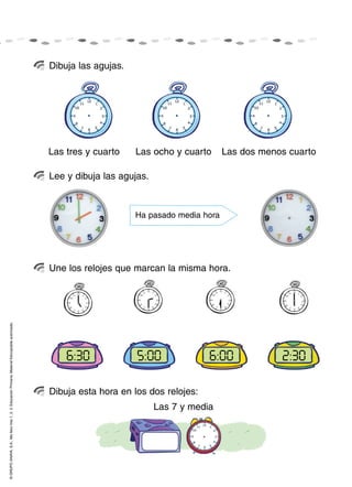 Dibuja las agujas.




                                                                                                    Las tres y cuarto    Las ocho y cuarto      Las dos menos cuarto

                                                                                                    Lee y dibuja las agujas.



                                                                                                                         Ha pasado media hora




                                                                                                    Une los relojes que marcan la misma hora.
© GRUPO ANAYA, S.A., Me llevo tres 1, 2, 3. Educación Primaria. Material fotocopiable autorizado.




                                                                                                        4:30
                                                                                                        6:30             5:00
                                                                                                                          5:00             6:00
                                                                                                                                            12:00           2:30
                                                                                                                                                              3:30

                                                                                                    Dibuja esta hora en los dos relojes:
                                                                                                                               Las 7 y media
 