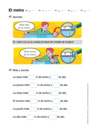 El metro
  Aprende.


       Mide más
      de un metro.




  El metro (m) es la unidad principal de medida de longitud.


             Mide menos
             de un metro.




  Mide y escribe.

  La clase mide         m de ancho y         de alto.



                                                               © GRUPO ANAYA, S.A., Me llevo tres 1, 2, 3. Educación Primaria. Material fotocopiable autorizado.
  La pizarra mide           m de ancho y      de alto.


  La mesa mide          m de ancho y         de alto.


  El armario mide           m de ancho y       de alto.


  La puerta mide            m de ancho y      de alto.


  La silla mide        m de ancho y        de alto.
 