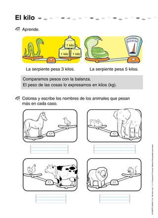 El kilo
  Aprende.


                         1 kilo

                     1 kilo   1 kilo



   La serpiente pesa 3 kilos.          La serpiente pesa 5 kilos.

  Comparamos pesos con la balanza.
  El peso de las cosas lo expresamos en kilos (kg).


  Colorea y escribe los nombres de los animales que pesan
  más en cada caso.




                                                                    © GRUPO ANAYA, S.A., Me llevo tres 1, 2, 3. Educación Primaria. Material fotocopiable autorizado.
 