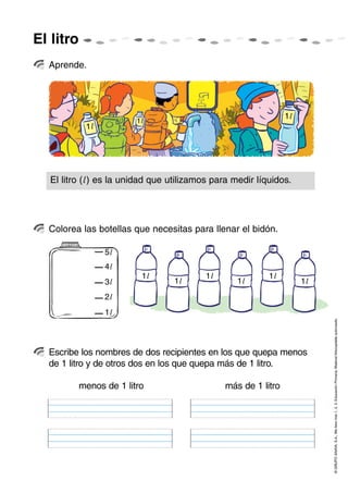 El litro
  Aprende.




                                                                 1l
                         1l
            1l




   El litro (l ) es la unidad que utilizamos para medir líquidos.




  Colorea las botellas que necesitas para llenar el bidón.

                 5l
                 4l
                          1l               1l              1l
                 3l               1l               1l                 1l
                 2l
                 1l

                                                                           © GRUPO ANAYA, S.A., Me llevo tres 1, 2, 3. Educación Primaria. Material fotocopiable autorizado.




  Escribe los nombres de dos recipientes en los que quepa menos
  de 1 litro y de otros dos en los que quepa más de 1 litro.

           menos de 1 litro                     más de 1 litro
 