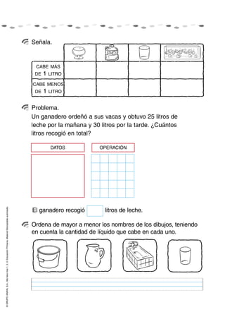 Señala.


                                                                                                     CABE MÁS
                                                                                                     DE   1   LITRO

                                                                                                    CABE MENOS
                                                                                                     DE   1   LITRO


                                                                                                    Problema.
                                                                                                    Un ganadero ordeñó a sus vacas y obtuvo 25 litros de
                                                                                                    leche por la mañana y 30 litros por la tarde. ¿Cuántos
                                                                                                    litros recogió en total?

                                                                                                              DATOS          OPERACIÓN
© GRUPO ANAYA, S.A., Me llevo tres 1, 2, 3. Educación Primaria. Material fotocopiable autorizado.




                                                                                                    El ganadero recogió        litros de leche.

                                                                                                    Ordena de mayor a menor los nombres de los dibujos, teniendo
                                                                                                    en cuenta la cantidad de líquido que cabe en cada uno.
 
