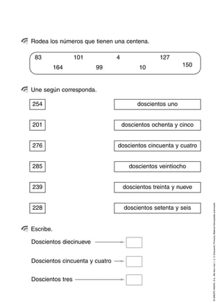 Rodea los números que tienen una centena.

 83               101           4                127
           164          99                10              150



Une según corresponda.

254                                      doscientos uno


201                                 doscientos ochenta y cinco


276                             doscientos cincuenta y cuatro


285                                   doscientos veintiocho


239                                 doscientos treinta y nueve



                                                                 © GRUPO ANAYA, S.A., Me llevo tres 1, 2, 3. Educación Primaria. Material fotocopiable autorizado.
228                                 doscientos setenta y seis


Escribe.

Doscientos diecinueve


Doscientos cincuenta y cuatro


Doscientos tres
 