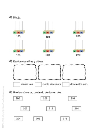 Dibuja.




                                                                                                     C    D    U                    C    D    U                C    D    U


                                                                                                         163                            108                        200




                                                                                                     C    D    U                    C    D    U                C    D    U


                                                                                                         125                            203                        270

                                                                                                    Escribe con cifras y dibuja.




                                                                                                               ciento tres         ciento cincuenta         doscientos uno
© GRUPO ANAYA, S.A., Me llevo tres 1, 2, 3. Educación Primaria. Material fotocopiable autorizado.




                                                                                                    Une los números, contando de dos en dos.

                                                                                                         200                       208                      210


                                                                                                                   202                       212               214


                                                                                                         204                 206                      216
 
