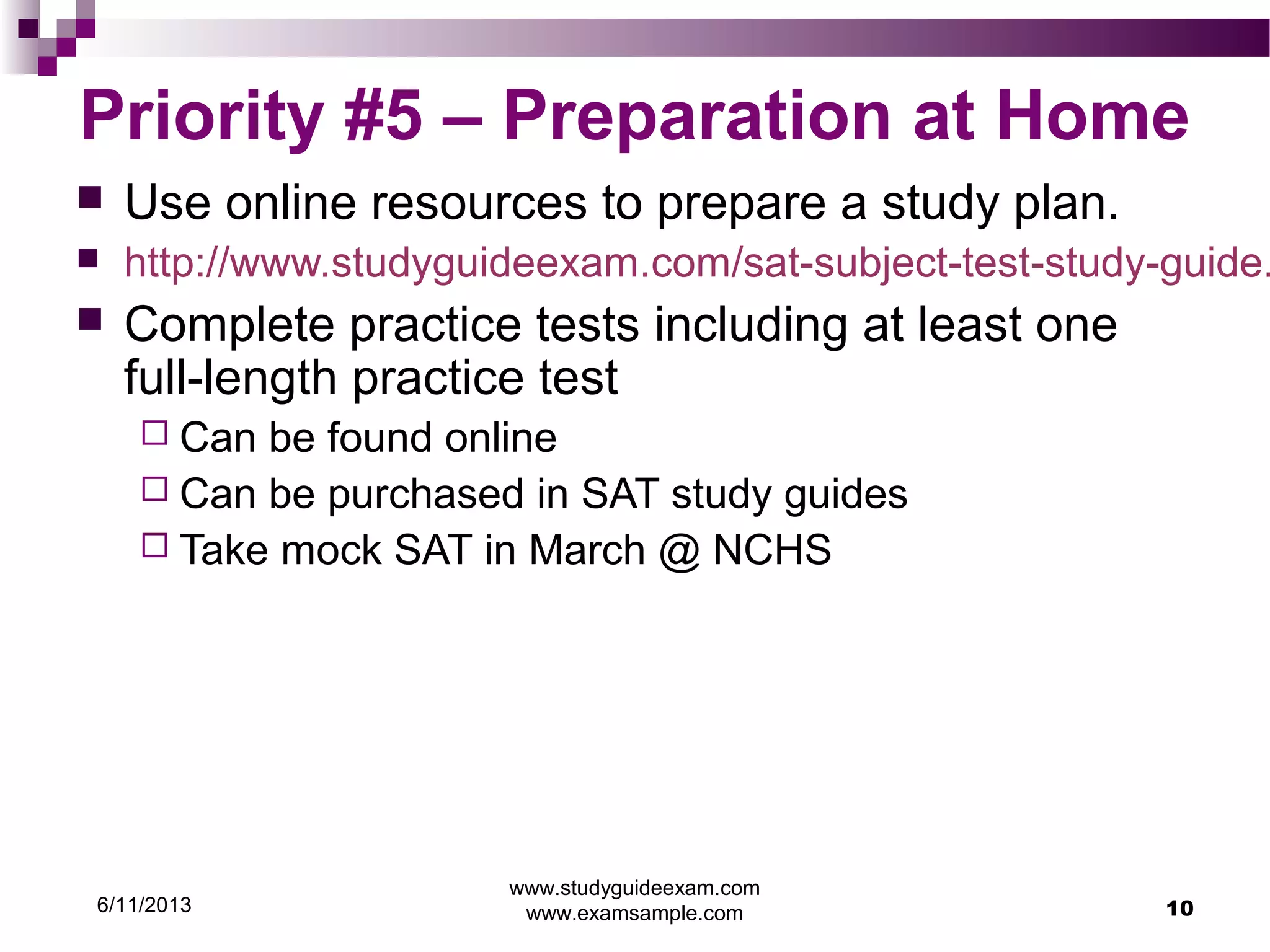 6/11/2013
www.studyguideexam.com
www.examsample.com 10
Priority #5 – Preparation at Home
 Use online resources to prepare a study plan.
 http://www.studyguideexam.com/sat-subject-test-study-guide.
 Complete practice tests including at least one
full-length practice test
 Can be found online
 Can be purchased in SAT study guides
 Take mock SAT in March @ NCHS
 