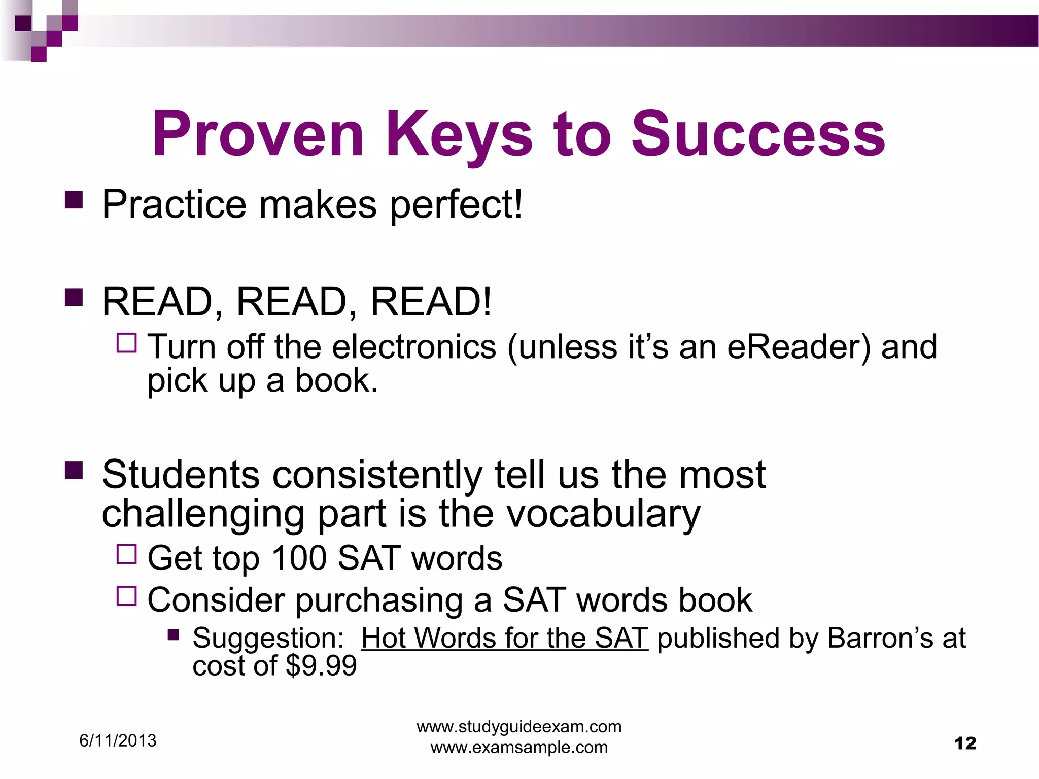6/11/2013
www.studyguideexam.com
www.examsample.com 12
Proven Keys to Success
 Practice makes perfect!
 READ, READ, READ!
 Turn off the electronics (unless it’s an eReader) and
pick up a book.
 Students consistently tell us the most
challenging part is the vocabulary
 Get top 100 SAT words
 Consider purchasing a SAT words book
 Suggestion: Hot Words for the SAT published by Barron’s at
cost of $9.99
 