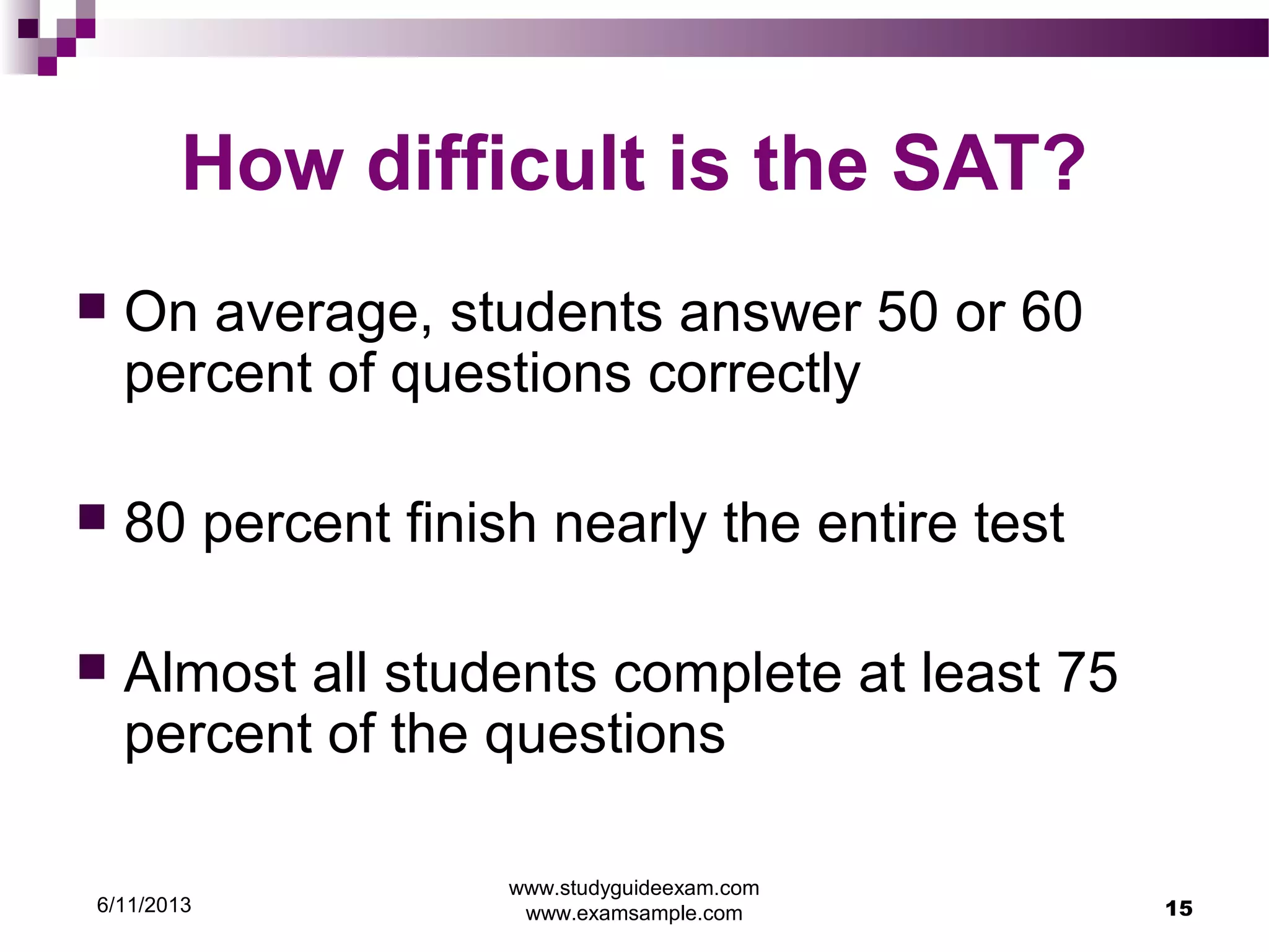 6/11/2013
www.studyguideexam.com
www.examsample.com 15
How difficult is the SAT?
 On average, students answer 50 or 60
percent of questions correctly
 80 percent finish nearly the entire test
 Almost all students complete at least 75
percent of the questions
 
