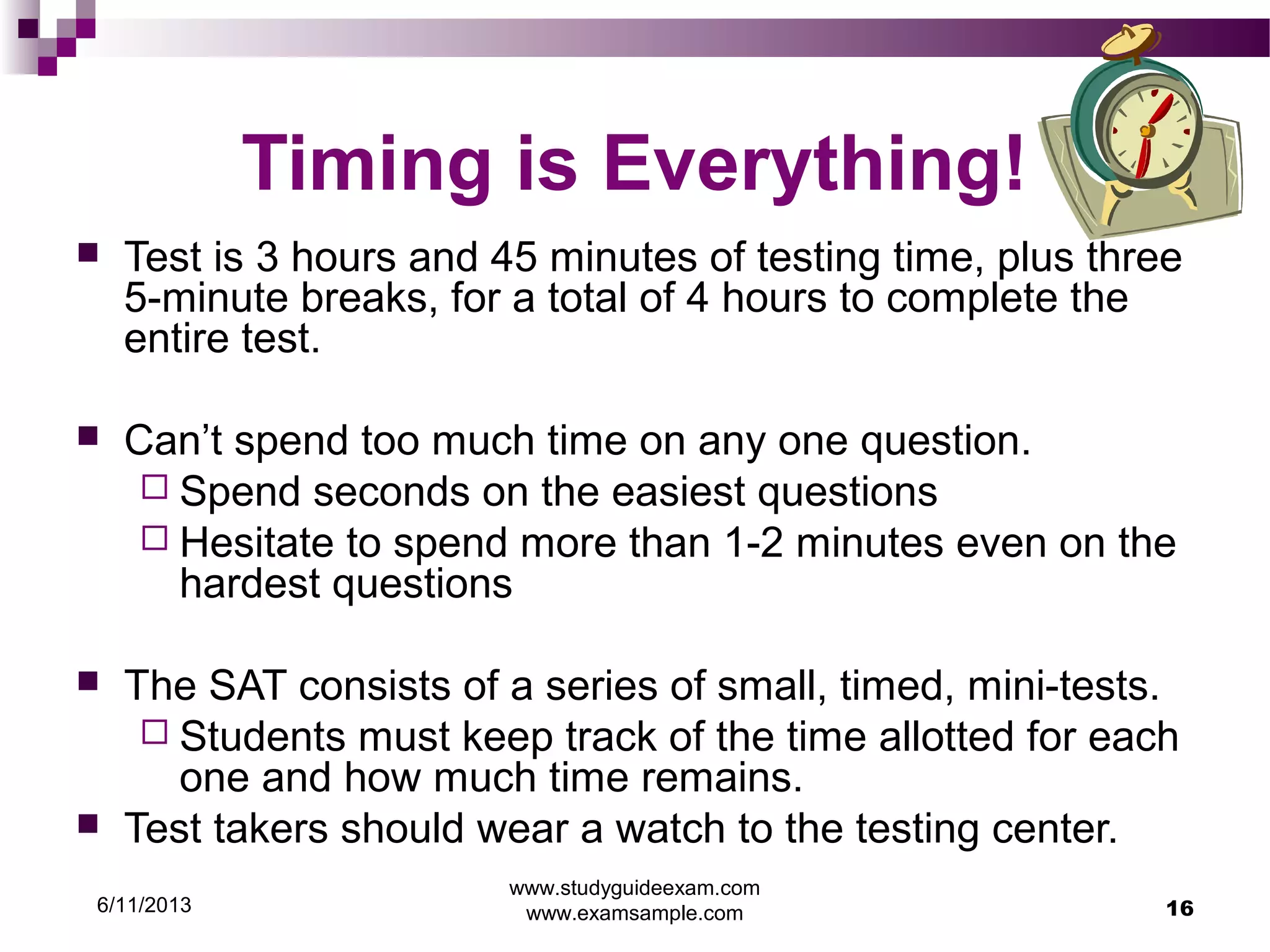 6/11/2013
www.studyguideexam.com
www.examsample.com 16
Timing is Everything!
 Test is 3 hours and 45 minutes of testing time, plus three
5-minute breaks, for a total of 4 hours to complete the
entire test.
 Can’t spend too much time on any one question.
 Spend seconds on the easiest questions
 Hesitate to spend more than 1-2 minutes even on the
hardest questions
 The SAT consists of a series of small, timed, mini-tests.
 Students must keep track of the time allotted for each
one and how much time remains.
 Test takers should wear a watch to the testing center.
 