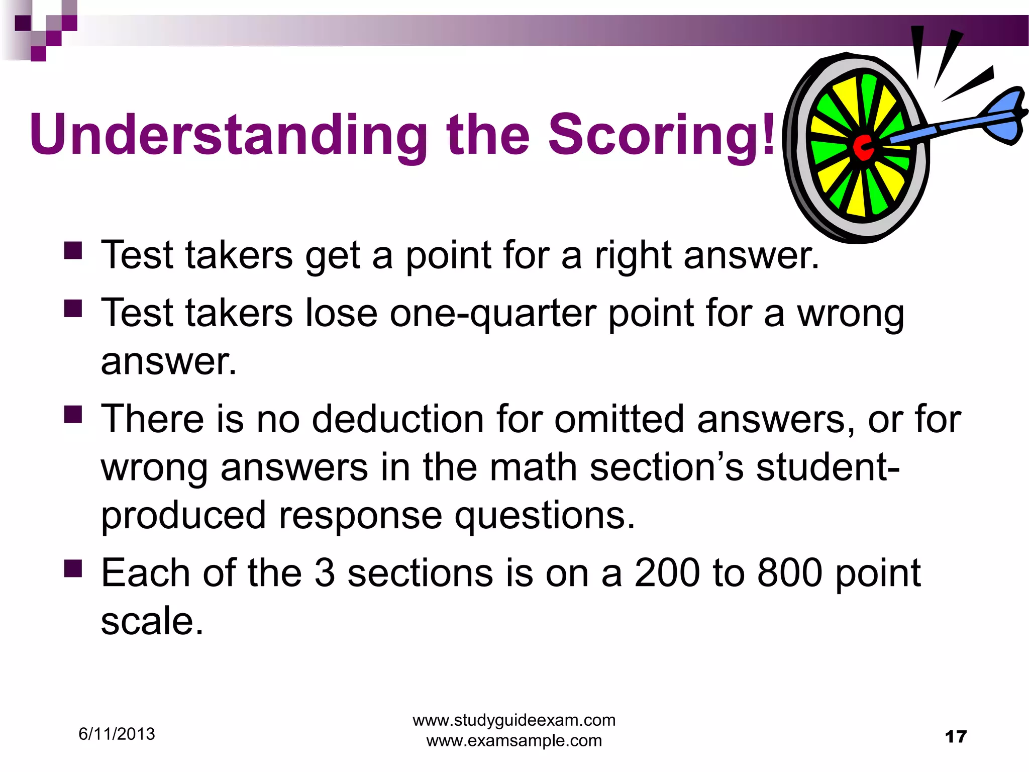6/11/2013
www.studyguideexam.com
www.examsample.com 17
Understanding the Scoring!
 Test takers get a point for a right answer.
 Test takers lose one-quarter point for a wrong
answer.
 There is no deduction for omitted answers, or for
wrong answers in the math section’s student-
produced response questions.
 Each of the 3 sections is on a 200 to 800 point
scale.
 
