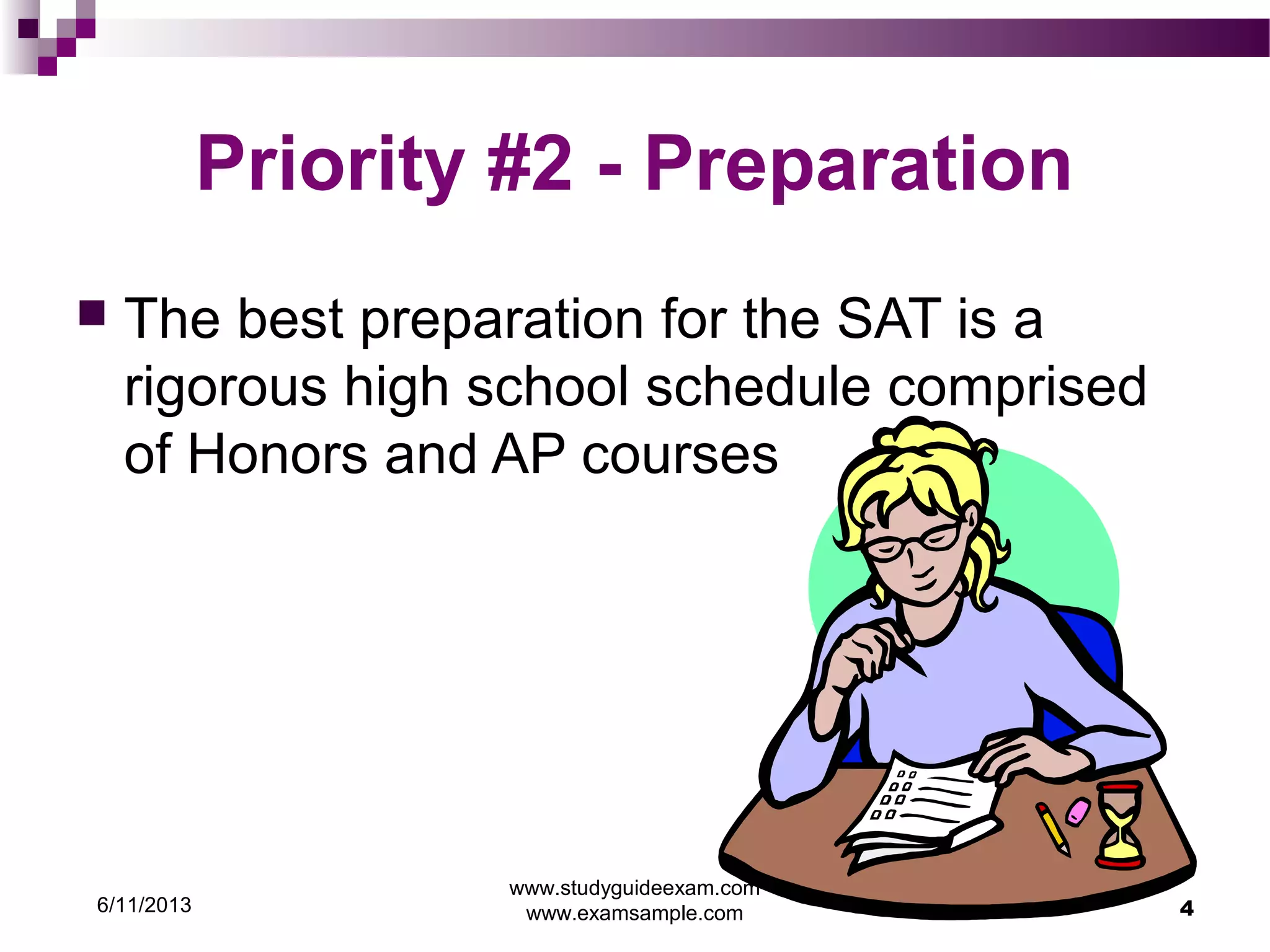 6/11/2013
www.studyguideexam.com
www.examsample.com 4
Priority #2 - Preparation
 The best preparation for the SAT is a
rigorous high school schedule comprised
of Honors and AP courses
 