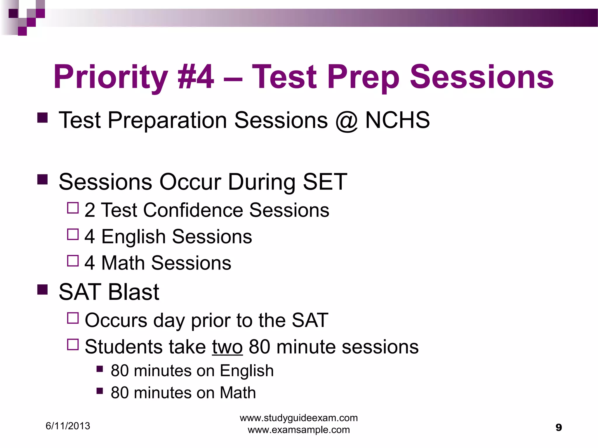 6/11/2013
www.studyguideexam.com
www.examsample.com 9
Priority #4 – Test Prep Sessions
 Test Preparation Sessions @ NCHS
 Sessions Occur During SET
 2 Test Confidence Sessions
 4 English Sessions
 4 Math Sessions
 SAT Blast
 Occurs day prior to the SAT
 Students take two 80 minute sessions
 80 minutes on English
 80 minutes on Math
 