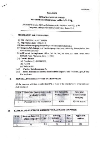 FormMGT9
EXTRACT OF ANNUAL RETURN
. As on the financial year ended on March 31, 202t.
(Pursuant to section 92(3) ofthe CompaniesAct, 2013 and rule i 2(1) ofthe
Companies (Management andAdministration) Rules, 2014)
Annexure I
I. REGISTRATION AND OTHER DETAIL
(i) CIN: U7499.9DL2018PTC335234
(ii) Registration date: 13.06.2018
(iii)Name ofthe company: Prepay Payment Services Private Limited
. (iv)Category/Sub-Category of the Company: Company Limited by Shares/Indian Non-
Government Company
(v) Address of the registered office: Unit No. 306, 3rd Floor, RG Trade Tower, Netaji
Subhash Place, Pitampura, Delhi - 110034
(vi) Contact details:
(a) Telephone: 91-8130285032
(b) Fax: Nil
(c) Website: Nil
(vii) Whether listed company: No
(viii) Name, Address and Contact details ofthe Registrar and Transfer Agent, if any:
Not Applicable
II. PRINCIPAL BUSINESS ACTIVITIES OF THE COMPANY
All the business activities contributing 10% or more of the total turnover of the company
. shalJ be stated:
I I
..,
1. Wholesale trade via e-commerce
..,'NIC1
Code~
ofttte··
Product/service
46901
'% tot'ota)'
turnover ofthe
company
98.83% Approx
III. PARTICULARS OF HOLDING, SUBSIDIARYAND ASSOCIATE COMPANIES:
S~No. Name.and address CIN/
,.
Holding/ %of Applicable
; ,,,t"fJt"-;; r•.ofithe-compaijy"( •fGLN l I' Stibsicli'ary/ share section
~ .. ' ' Associate s held ~
! . ~ . I
'
.· rr"' J. .,, ·
Nil
1. Nil Nil Nil Nil
 