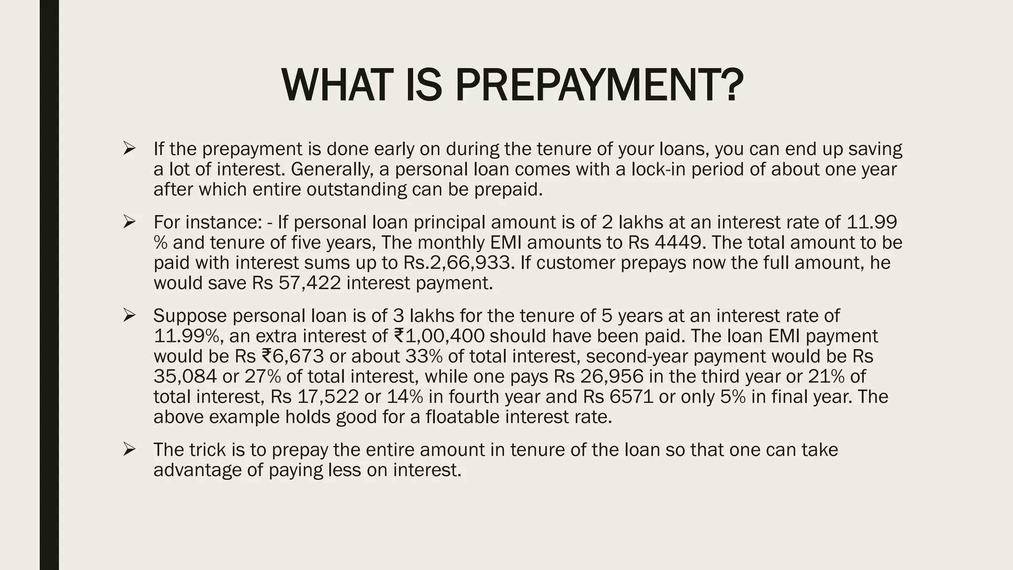 WHAT IS PREPAYMENT?
➢ If the prepayment is done early on during the tenure of your loans, you can end up saving
a lot of interest. Generally, a personal loan comes with a lock-in period of about one year
after which entire outstanding can be prepaid.
➢ For instance: - If personal loan principal amount is of 2 lakhs at an interest rate of 11.99
% and tenure of five years, The monthly EMI amounts to Rs 4449. The total amount to be
paid with interest sums up to Rs.2,66,933. If customer prepays now the full amount, he
would save Rs 57,422 interest payment.
➢ Suppose personal loan is of 3 lakhs for the tenure of 5 years at an interest rate of
11.99%, an extra interest of ₹1,00,400 should have been paid. The loan EMI payment
would be Rs ₹6,673 or about 33% of total interest, second-year payment would be Rs
35,084 or 27% of total interest, while one pays Rs 26,956 in the third year or 21% of
total interest, Rs 17,522 or 14% in fourth year and Rs 6571 or only 5% in final year. The
above example holds good for a floatable interest rate.
➢ The trick is to prepay the entire amount in tenure of the loan so that one can take
advantage of paying less on interest.
 