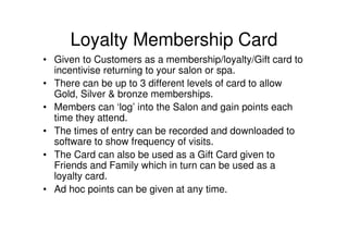 Loyalty Membership Card
• Given to Customers as a membership/loyalty/Gift card to
  incentivise returning to your salon or spa.
• There can be up to 3 different levels of card to allow
  Gold, Silver & bronze memberships.
• Members can ‘log’ into the Salon and gain points each
  time they attend.
• The times of entry can be recorded and downloaded to
  software to show frequency of visits.
• The Card can also be used as a Gift Card given to
  Friends and Family which in turn can be used as a
  loyalty card.
• Ad hoc points can be given at any time.
 
